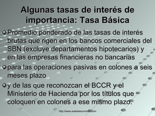 Algunas tasas de interés de importancia: Tasa Básica Promedio ponderado de las tasas de interés brutas que rigen en los bancos comerciales del SBN (excluye departamentos hipotecarios) y en las empresas financieras no bancarias para las operaciones pasivas en colones a seis meses plazo y de las que reconozcan el BCCR y el Ministerio de Hacienda por los títulos que coloquen en colones a ese mismo plazo. http://www.auladeeconomia.com 