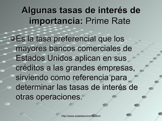 Algunas tasas de interés de importancia:  Prime Rate  Es la tasa preferencial que los mayores bancos comerciales de Estados Unidos aplican en sus créditos a las grandes empresas, sirviendo como referencia para determinar las tasas de interés de otras operaciones.  http://www.auladeeconomia.com 