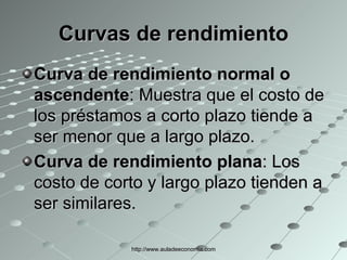 Curvas de rendimiento Curva de rendimiento normal o ascendente : Muestra que el costo de los préstamos a corto plazo tiende a ser menor que a largo plazo.  Curva de rendimiento plana : Los costo de corto y largo plazo tienden a ser similares. http://www.auladeeconomia.com 