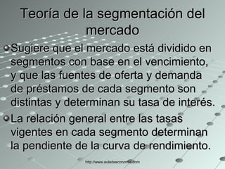 Teoría de la segmentación del mercado Sugiere que el mercado está dividido en segmentos con base en el vencimiento, y que las fuentes de oferta y demanda de préstamos de cada segmento son distintas y determinan su tasa de interés.  La relación general entre las tasas vigentes en cada segmento determinan la pendiente de la curva de rendimiento. http://www.auladeeconomia.com 