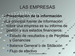 LAS EMPRESAS Presentación de la información La principal fuente de información sobre una empresa es su informe de gestión y sus estados financieros: Estado de resultados o de Pérdidas y Ganancias  Balance General o de Situación  Flujo de efectivo  http://www.auladeeconomia.com 