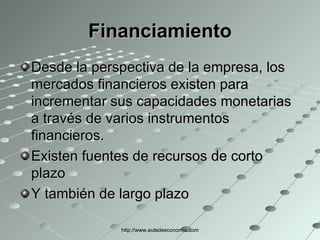 Financiamiento Desde la perspectiva de la empresa, los mercados financieros existen para incrementar sus capacidades monetarias a través de varios instrumentos financieros. Existen fuentes de recursos de corto plazo Y también de largo plazo http://www.auladeeconomia.com 