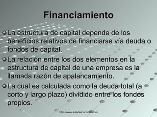Financiamiento La estructura de capital depende de los beneficios relativos de financiarse vía deuda o fondos de capital. La relación entre los dos elementos en la estructura de capital de una empresa es la llamada razón de apalancamiento. La cual es calculada como la deuda total (a corto y largo plazo) dividido entre los fondos propios. http://www.auladeeconomia.com 