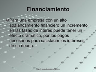 Financiamiento Para una empresa con un alto apalancamiento financiero un incremento en las tasas de interés puede tener un efecto dramático, por los pagos necesarios para satisfacer los intereses de su deuda. http://www.auladeeconomia.com 