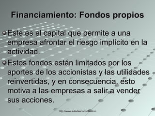 Financiamiento:  Fondos propios Este es el capital que permite a una empresa afrontar el riesgo implícito en la actividad. Estos fondos están limitados por los aportes de los accionistas y las utilidades reinvertidas, y en consecuencia, esto motiva a las empresas a salir a vender sus acciones. http://www.auladeeconomia.com 