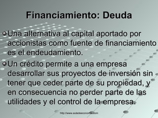Financiamiento:  Deuda Una alternativa al capital aportado por accionistas como fuente de financiamiento es el endeudamiento. Un crédito permite a una empresa desarrollar sus proyectos de inversión sin tener que ceder parte de su propiedad, y en consecuencia no perder parte de las utilidades y el control de la empresa. http://www.auladeeconomia.com 