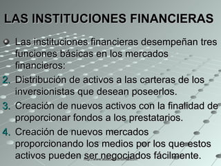 LAS INSTITUCIONES FINANCIERAS   Las instituciones financieras desempeñan tres funciones básicas en los mercados financieros: Distribución de activos a las carteras de los inversionistas que desean poseerlos.   Creación de nuevos activos con la finalidad de proporcionar fondos a los prestatarios.  Creación de nuevos mercados proporcionando los medios por los que estos activos pueden ser negociados fácilmente.  http://www.auladeeconomia.com 