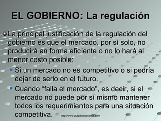 EL GOBIERNO: La regulación La principal justificación de la regulación del gobierno es que el mercado, por sí solo, no producirá en forma eficiente o no lo hará al menor costo posible: Si un mercado no es competitivo o si podría dejar de serlo en el futuro. Cuando “falla el mercado", es decir, si el mercado no puede por sí mismo mantener todos los requerimientos para una situación competitiva.   http://www.auladeeconomia.com 