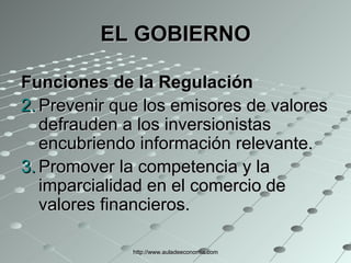EL GOBIERNO Funciones de la Regulación Prevenir que los emisores de valores defrauden a los inversionistas encubriendo información relevante.  Promover la competencia y la imparcialidad en el comercio de valores financieros.  http://www.auladeeconomia.com 
