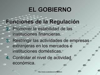 EL GOBIERNO Funciones de la Regulación   Promover la estabilidad de las instituciones financieras.  Restringir las actividades de empresas extranjeras en los mercados e instituciones domésticas.  Controlar el nivel de actividad económica. http://www.auladeeconomia.com 