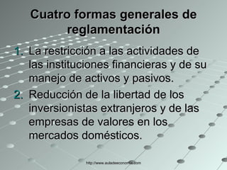 Cuatro formas generales de reglamentación La restricción a las actividades de las instituciones financieras y de su manejo de activos y pasivos. Reducción de la libertad de los inversionistas extranjeros y de las empresas de valores en los mercados domésticos. http://www.auladeeconomia.com 