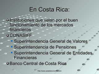 En Costa Rica: Instituciones que velan por el buen funcionamiento de los mercados financieros CONASIFF  Superintendencia General de Valores  Superintendencia de Pensiones Superintendencia General de Entidades Financieras Banco Central de Costa Rica http://www.auladeeconomia.com 