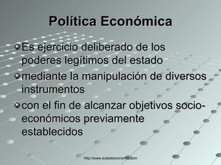 Política Económica Es ejercicio deliberado de los poderes legítimos del estado  mediante la manipulación de diversos instrumentos con el fin de alcanzar objetivos socio-económicos previamente establecidos  http://www.auladeeconomia.com 