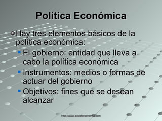 Política Económica Hay tres elementos básicos de la política económica: El gobierno: entidad que lleva a cabo la política económica  Instrumentos: medios o formas de actuar del gobierno  Objetivos: fines que se desean alcanzar   http://www.auladeeconomia.com 