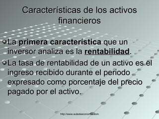 Características de los activos financieros La  primera característica  que un inversor analiza es la  rentabilidad . La tasa de rentabilidad de un activo es el ingreso recibido durante el periodo expresado como porcentaje del precio pagado por el activo. http://www.auladeeconomia.com 