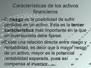 Características de los activos financieros El  riesgo  es la posibilidad de sufrir pérdidas en un activo. Esta es la  tercer característica  más importante en la que un inversionista debe fijarse.  Existe una relación directa entre riesgo y rentabilidad, es decir que a mayor riesgo de un activo, mayor es la potencial rentabilidad esperada, pues así compensa al inversor.   http://www.auladeeconomia.com 