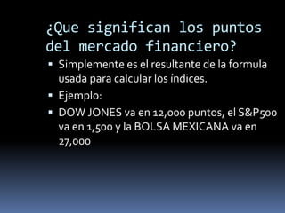 ¿Que significan los puntos
del mercado financiero?
 Simplemente es el resultante de la formula
  usada para calcular los índices.
 Ejemplo:
 DOW JONES va en 12,000 puntos, el S&P500
  va en 1,500 y la BOLSA MEXICANA va en
  27,000
 