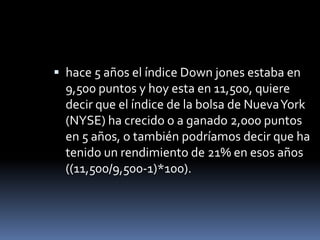  hace 5 años el índice Down jones estaba en
  9,500 puntos y hoy esta en 11,500, quiere
  decir que el índice de la bolsa de Nueva York
  (NYSE) ha crecido o a ganado 2,000 puntos
  en 5 años, o también podríamos decir que ha
  tenido un rendimiento de 21% en esos años
  ((11,500/9,500-1)*100).
 