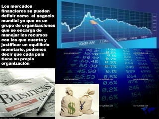 Los mercados
financieros se pueden
definir como el negocio
mundial ya que es un
grupo de organizaciones
que se encarga de
manejar los recursos
con los que cuenta y
justificar un equilibrio
monetario, podemos
decir que cada país
tiene su propia
organización
 