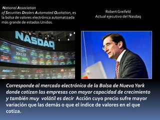 National Association
of Securities Dealers Automated Quotation, es         Robert Greifeld
la bolsa de valores electrónica automatizada    Actual ejecutivo del Nasdaq
más grande de estados Unidos.




  Corresponde al mercado electrónico de la Bolsa de Nueva York
  donde cotizan las empresas con mayor capacidad de crecimiento
  y también muy volátil es decir Acción cuyo precio sufre mayor
  variación que las demás o que el índice de valores en el que
  cotiza.
 