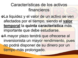 Características de los activos
             financieros
La liquidez y el valor de un activo se ven
afectados por el tiempo, siendo el valor
temporal la quinta característica más
importante que debe estudiarse.
A mayor plazo tendrá que ofrecerse al
inversionista un mayor rendimiento, pues
no podrá disponer de su dinero por un
tiempo más prolongado.
 
