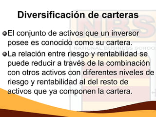Diversificación de carteras
El conjunto de activos que un inversor
posee es conocido como su cartera.
La relación entre riesgo y rentabilidad se
puede reducir a través de la combinación
con otros activos con diferentes niveles de
riesgo y rentabilidad al del resto de
activos que ya componen la cartera.
 