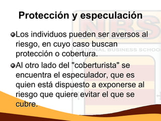 Protección y especulación
Los individuos pueden ser aversos al
riesgo, en cuyo caso buscan
protección o cobertura.
Al otro lado del "coberturista" se
encuentra el especulador, que es
quien está dispuesto a exponerse al
riesgo que quiere evitar el que se
cubre.
 