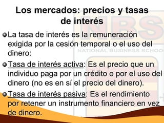 Los mercados: precios y tasas
           de interés
La tasa de interés es la remuneración
exigida por la cesión temporal o el uso del
dinero:
Tasa de interés activa: Es el precio que un
individuo paga por un crédito o por el uso del
dinero (no es en sí el precio del dinero).
Tasa de interés pasiva: Es el rendimiento
por retener un instrumento financiero en vez
de dinero.
 