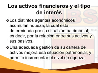 Los activos financieros y el tipo
           de interés
Los distintos agentes económicos
acumulan riqueza, la cual está
determinada por su situación patrimonial,
es decir, por la relación entre sus activos y
sus pasivos.
Una adecuada gestión de su cartera de
activos mejora esa situación patrimonial, y
permite incrementar el nivel de riqueza.
 