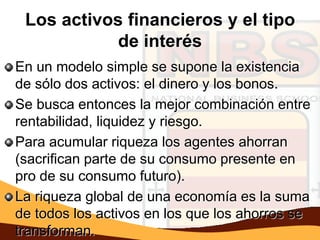 Los activos financieros y el tipo
            de interés
En un modelo simple se supone la existencia
de sólo dos activos: el dinero y los bonos.
Se busca entonces la mejor combinación entre
rentabilidad, liquidez y riesgo.
Para acumular riqueza los agentes ahorran
(sacrifican parte de su consumo presente en
pro de su consumo futuro).
La riqueza global de una economía es la suma
de todos los activos en los que los ahorros se
transforman.
 