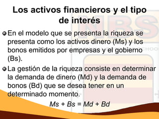 Los activos financieros y el tipo
            de interés
En el modelo que se presenta la riqueza se
presenta como los activos dinero (Ms) y los
bonos emitidos por empresas y el gobierno
(Bs).
La gestión de la riqueza consiste en determinar
la demanda de dinero (Md) y la demanda de
bonos (Bd) que se desea tener en un
determinado momento.
             Ms + Bs = Md + Bd
 