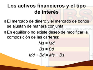 Los activos financieros y el tipo
           de interés
El mercado de dinero y el mercado de bonos
se ajustan de manera conjunta
En equilibrio no existe deseo de modificar la
composición de las carteras:
                  Ms = Md
                  Bs = Bd
             Md + Bd = Ms + Bs
 