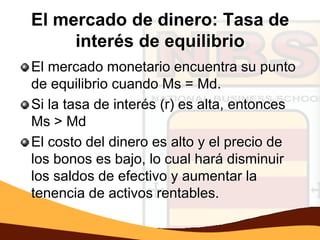 El mercado de dinero: Tasa de
     interés de equilibrio
El mercado monetario encuentra su punto
de equilibrio cuando Ms = Md.
Si la tasa de interés (r) es alta, entonces
Ms > Md
El costo del dinero es alto y el precio de
los bonos es bajo, lo cual hará disminuir
los saldos de efectivo y aumentar la
tenencia de activos rentables.
 