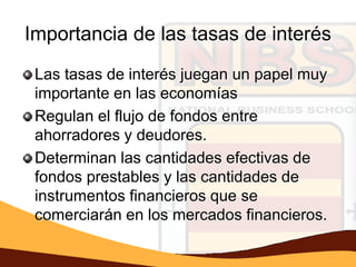 Importancia de las tasas de interés
 Las tasas de interés juegan un papel muy
 importante en las economías
 Regulan el flujo de fondos entre
 ahorradores y deudores.
 Determinan las cantidades efectivas de
 fondos prestables y las cantidades de
 instrumentos financieros que se
 comerciarán en los mercados financieros.
 