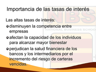 Importancia de las tasas de interés
Las altas tasas de interés:
  disminuyen la competencia entre
  empresas
  afectan la capacidad de los individuos
  para alcanzar mayor bienestar
  perjudican la salud financiera de los
  bancos y los intermediarios por el
  incremento del riesgo de carteras
  vencidas.
 