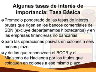 Algunas tasas de interés de
     importancia: Tasa Básica
Promedio ponderado de las tasas de interés
brutas que rigen en los bancos comerciales del
SBN (excluye departamentos hipotecarios) y en
las empresas financieras no bancarias
para las operaciones pasivas en colones a seis
meses plazo
y de las que reconozcan el BCCR y el
Ministerio de Hacienda por los títulos que
coloquen en colones a ese mismo plazo.
 
