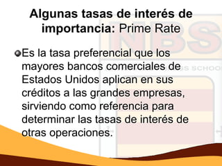 Algunas tasas de interés de
   importancia: Prime Rate
Es la tasa preferencial que los
mayores bancos comerciales de
Estados Unidos aplican en sus
créditos a las grandes empresas,
sirviendo como referencia para
determinar las tasas de interés de
otras operaciones.
 