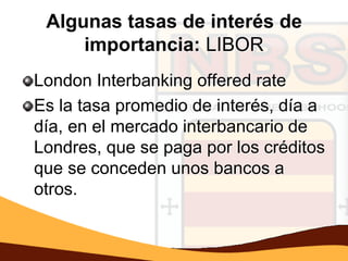 Algunas tasas de interés de
     importancia: LIBOR
London Interbanking offered rate
Es la tasa promedio de interés, día a
día, en el mercado interbancario de
Londres, que se paga por los créditos
que se conceden unos bancos a
otros.
 