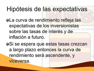 Hipótesis de las expectativas
La curva de rendimiento refleja las
expectativas de los inversionistas
sobre las tasas de interés y de
inflación a futuro.
Si se espera que estas tasas crezcan
a largo plazo entonces la curva de
rendimiento será ascendente, y
viceversa.
 