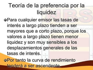 Teoría de la preferencia por la
           liquidez
Para cualquier emisor las tasas de
interés a largo plazo tienden a ser
mayores que a corto plazo, porque los
valores a largo plazo tienen menor
liquidez y son muy sensibles a los
desplazamientos generales de las
tasas de interés.
Por tanto la curva de rendimiento
tenderá a ser ascendente.
 