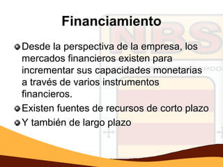 Financiamiento
Desde la perspectiva de la empresa, los
mercados financieros existen para
incrementar sus capacidades monetarias
a través de varios instrumentos
financieros.
Existen fuentes de recursos de corto plazo
Y también de largo plazo
 