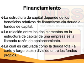 Financiamiento
La estructura de capital depende de los
beneficios relativos de financiarse vía deuda o
fondos de capital.
La relación entre los dos elementos en la
estructura de capital de una empresa es la
llamada razón de apalancamiento.
La cual es calculada como la deuda total (a
corto y largo plazo) dividido entre los fondos
propios.
 