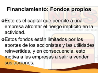 Financiamiento: Fondos propios

Este es el capital que permite a una
empresa afrontar el riesgo implícito en la
actividad.
Estos fondos están limitados por los
aportes de los accionistas y las utilidades
reinvertidas, y en consecuencia, esto
motiva a las empresas a salir a vender
sus acciones.
 