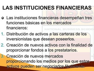 LAS INSTITUCIONES FINANCIERAS
   Las instituciones financieras desempeñan tres
   funciones básicas en los mercados
   financieros:
1. Distribución de activos a las carteras de los
   inversionistas que desean poseerlos.
2. Creación de nuevos activos con la finalidad de
   proporcionar fondos a los prestatarios.
3. Creación de nuevos mercados
   proporcionando los medios por los que estos
   activos pueden ser negociados fácilmente.
 