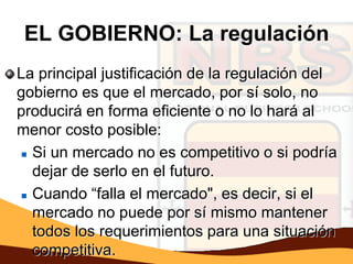 EL GOBIERNO: La regulación
La principal justificación de la regulación del
gobierno es que el mercado, por sí solo, no
producirá en forma eficiente o no lo hará al
menor costo posible:
  Si un mercado no es competitivo o si podría

   dejar de serlo en el futuro.
  Cuando “falla el mercado", es decir, si el

   mercado no puede por sí mismo mantener
   todos los requerimientos para una situación
   competitiva.
 