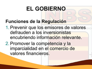 EL GOBIERNO

Funciones de la Regulación
1. Prevenir que los emisores de valores
   defrauden a los inversionistas
   encubriendo información relevante.
2. Promover la competencia y la
   imparcialidad en el comercio de
   valores financieros.
 