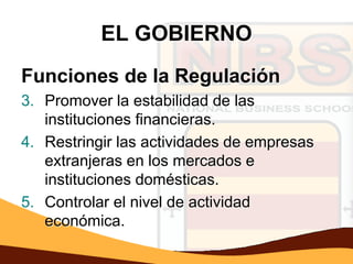 EL GOBIERNO
Funciones de la Regulación
3. Promover la estabilidad de las
   instituciones financieras.
4. Restringir las actividades de empresas
   extranjeras en los mercados e
   instituciones domésticas.
5. Controlar el nivel de actividad
   económica.
 
