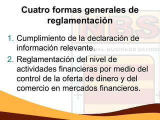 Cuatro formas generales de
         reglamentación
1. Cumplimiento de la declaración de
   información relevante.
2. Reglamentación del nivel de
   actividades financieras por medio del
   control de la oferta de dinero y del
   comercio en mercados financieros.
 