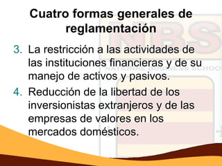 Cuatro formas generales de
         reglamentación
3. La restricción a las actividades de
   las instituciones financieras y de su
   manejo de activos y pasivos.
4. Reducción de la libertad de los
   inversionistas extranjeros y de las
   empresas de valores en los
   mercados domésticos.
 