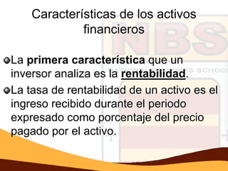 Características de los activos
             financieros

La primera característica que un
inversor analiza es la rentabilidad.
La tasa de rentabilidad de un activo es el
ingreso recibido durante el periodo
expresado como porcentaje del precio
pagado por el activo.
 